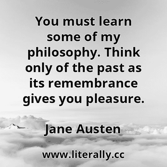 You must learn some of my philosophy. Think only of the past as its remembrance gives you pleasure.
Jane Austen
