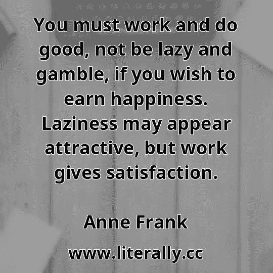 You must work and do good, not be lazy and gamble, if you wish to earn happiness. Laziness may appear attractive, but work gives satisfaction.
Anne Frank

