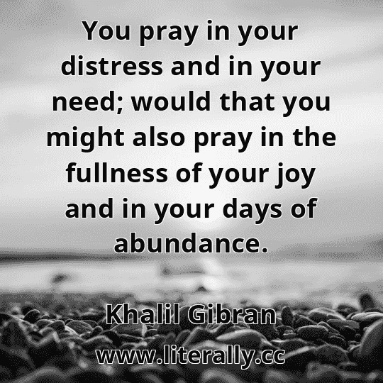 You pray in your distress and in your need; would that you might also pray in the fullness of your joy and in your days of abundance.
Khalil Gibran
