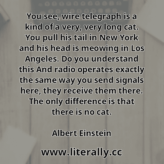 You see, wire telegraph is a kind of a very, very long cat. You pull his tail in New York and his head is meowing in Los Angeles. Do you understand this And radio operates exactly the same way you send signals here, they receive them there. The only difference is that there is no cat.
Albert Einstein
