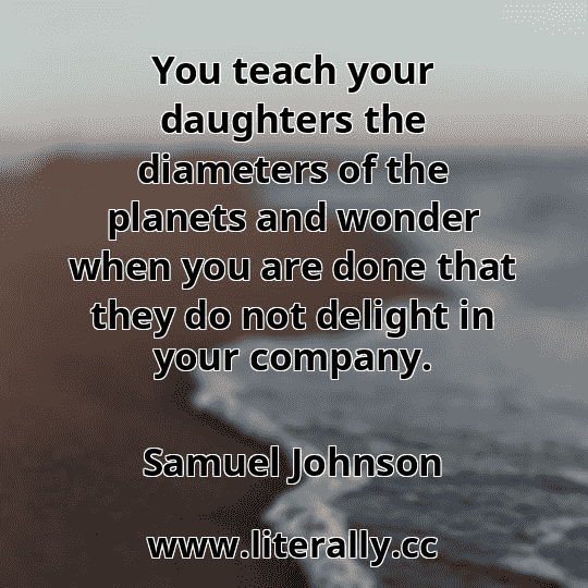 You teach your daughters the diameters of the planets and wonder when you are done that they do not delight in your company.
Samuel Johnson
