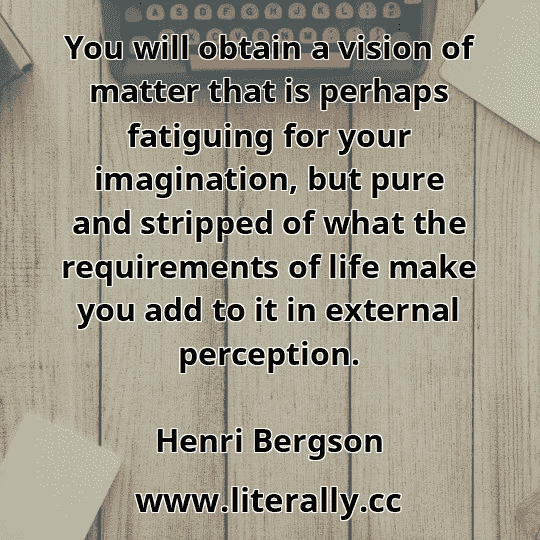 You will obtain a vision of matter that is perhaps fatiguing for your imagination, but pure and stripped of what the requirements of life make you add to it in external perception.
Henri Bergson
