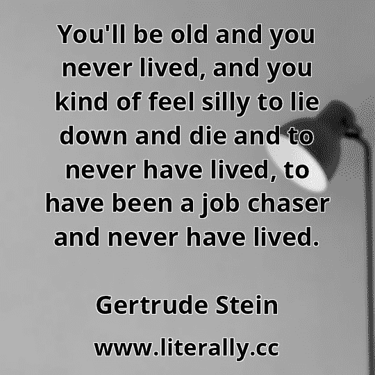 You'll be old and you never lived, and you kind of feel silly to lie down and die and to never have lived, to have been a job chaser and never have lived.
Gertrude Stein
