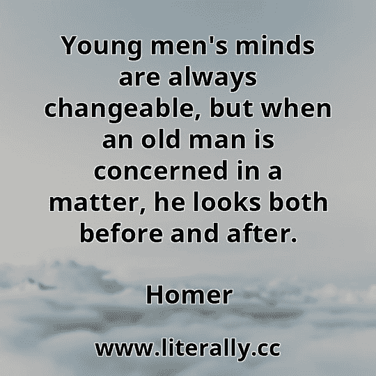 Young men's minds are always changeable, but when an old man is concerned in a matter, he looks both before and after.
Homer
