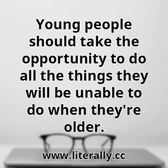 Young people should take the opportunity to do all the things they will be unable to do when they're older.
