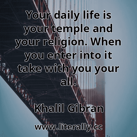 Your daily life is your temple and your religion. When you enter into it take with you your all.
Khalil Gibran

