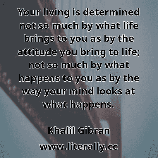 Your living is determined not so much by what life brings to you as by the attitude you bring to life; not so much by what happens to you as by the way your mind looks at what happens.
Khalil Gibran
